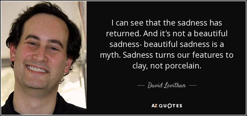 I can see that the sadness has returned. And it's not a beautiful sadness- beautiful sadness is a myth. Sadness turns our features to clay, not porcelain. - David Levithan