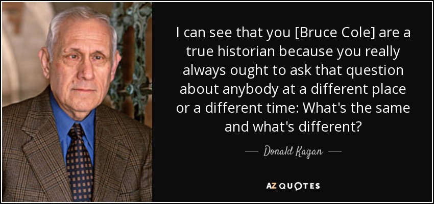 I can see that you [Bruce Cole] are a true historian because you really always ought to ask that question about anybody at a different place or a different time: What's the same and what's different? - Donald Kagan