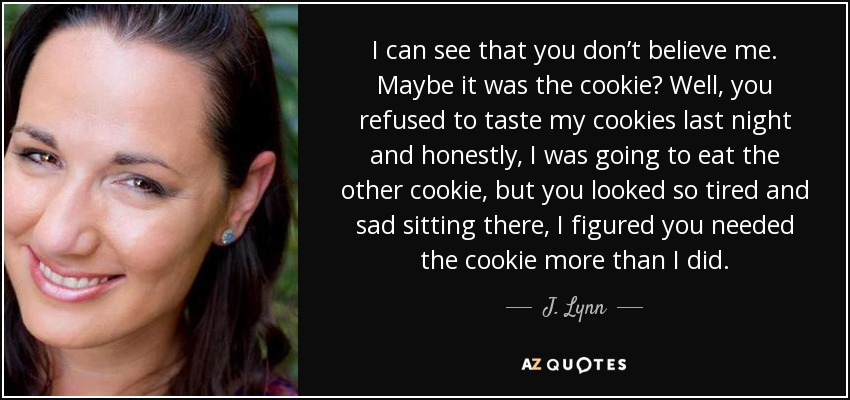 I can see that you don’t believe me. Maybe it was the cookie? Well, you refused to taste my cookies last night and honestly, I was going to eat the other cookie, but you looked so tired and sad sitting there, I figured you needed the cookie more than I did. - J. Lynn