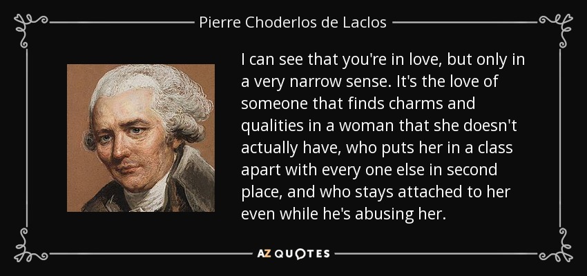 I can see that you're in love, but only in a very narrow sense. It's the love of someone that finds charms and qualities in a woman that she doesn't actually have, who puts her in a class apart with every one else in second place, and who stays attached to her even while he's abusing her. - Pierre Choderlos de Laclos