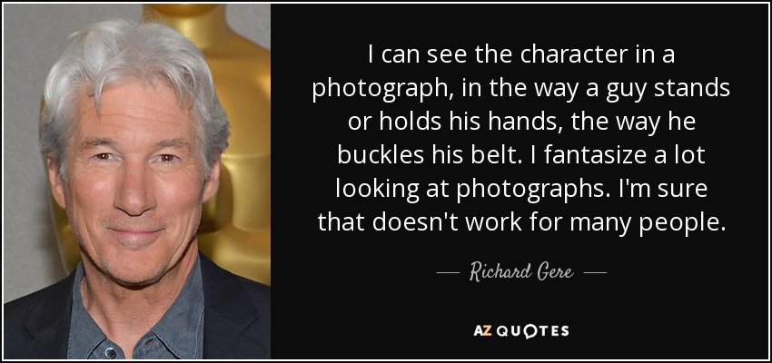 I can see the character in a photograph, in the way a guy stands or holds his hands, the way he buckles his belt. I fantasize a lot looking at photographs. I'm sure that doesn't work for many people. - Richard Gere