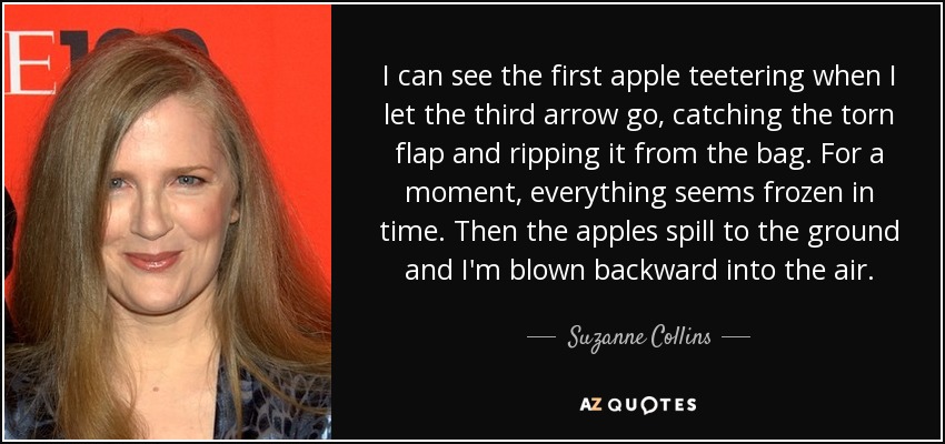 I can see the first apple teetering when I let the third arrow go, catching the torn flap and ripping it from the bag. For a moment, everything seems frozen in time. Then the apples spill to the ground and I'm blown backward into the air. - Suzanne Collins