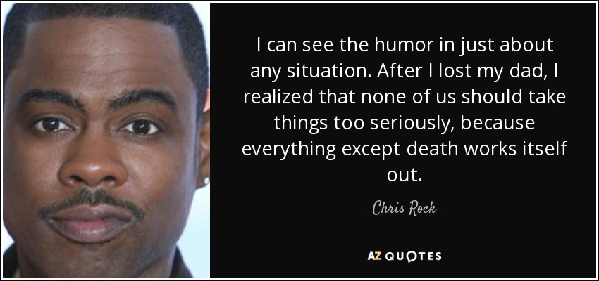 I can see the humor in just about any situation. After I lost my dad, I realized that none of us should take things too seriously, because everything except death works itself out. - Chris Rock