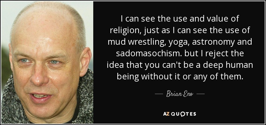 I can see the use and value of religion, just as I can see the use of mud wrestling, yoga, astronomy and sadomasochism. but I reject the idea that you can't be a deep human being without it or any of them. - Brian Eno