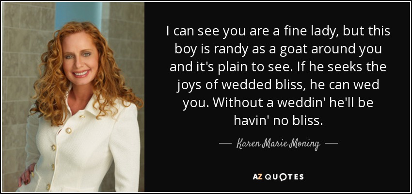 I can see you are a fine lady, but this boy is randy as a goat around you and it's plain to see. If he seeks the joys of wedded bliss, he can wed you. Without a weddin' he'll be havin' no bliss. - Karen Marie Moning