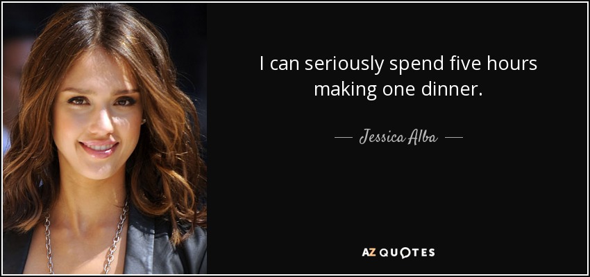 I can seriously spend five hours making one dinner. - Jessica Alba