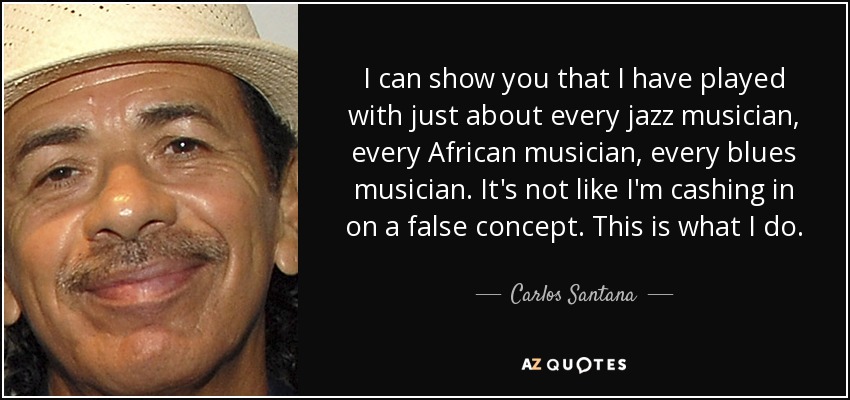 I can show you that I have played with just about every jazz musician, every African musician, every blues musician. It's not like I'm cashing in on a false concept. This is what I do. - Carlos Santana