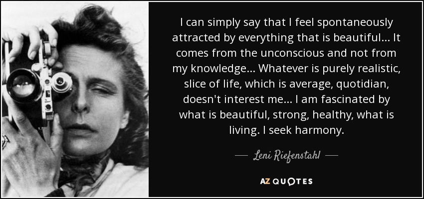 I can simply say that I feel spontaneously attracted by everything that is beautiful... It comes from the unconscious and not from my knowledge... Whatever is purely realistic, slice of life, which is average, quotidian, doesn't interest me... I am fascinated by what is beautiful, strong, healthy, what is living. I seek harmony. - Leni Riefenstahl