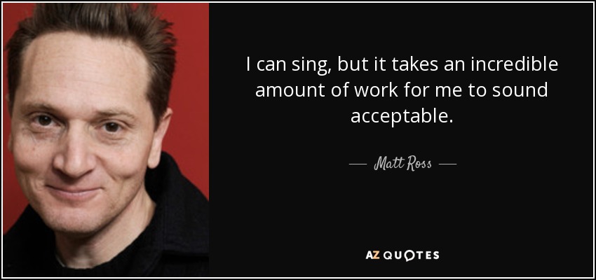 I can sing, but it takes an incredible amount of work for me to sound acceptable. - Matt Ross
