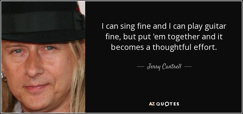 I can sing fine and I can play guitar fine, but put 'em together and it becomes a thoughtful effort. - Jerry Cantrell