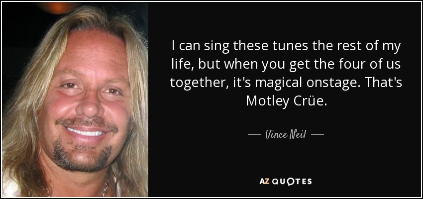 I can sing these tunes the rest of my life, but when you get the four of us together, it's magical onstage. That's Motley Crüe. - Vince Neil