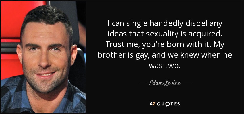I can single handedly dispel any ideas that sexuality is acquired. Trust me, you're born with it. My brother is gay, and we knew when he was two. - Adam Levine