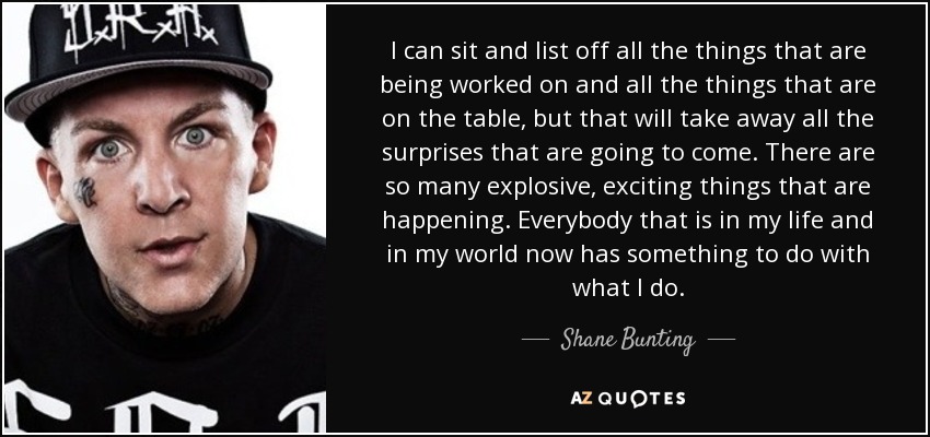 I can sit and list off all the things that are being worked on and all the things that are on the table, but that will take away all the surprises that are going to come. There are so many explosive, exciting things that are happening. Everybody that is in my life and in my world now has something to do with what I do. - Shane Bunting