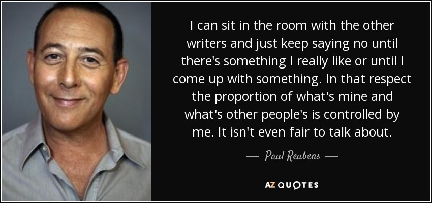I can sit in the room with the other writers and just keep saying no until there's something I really like or until I come up with something. In that respect the proportion of what's mine and what's other people's is controlled by me. It isn't even fair to talk about. - Paul Reubens