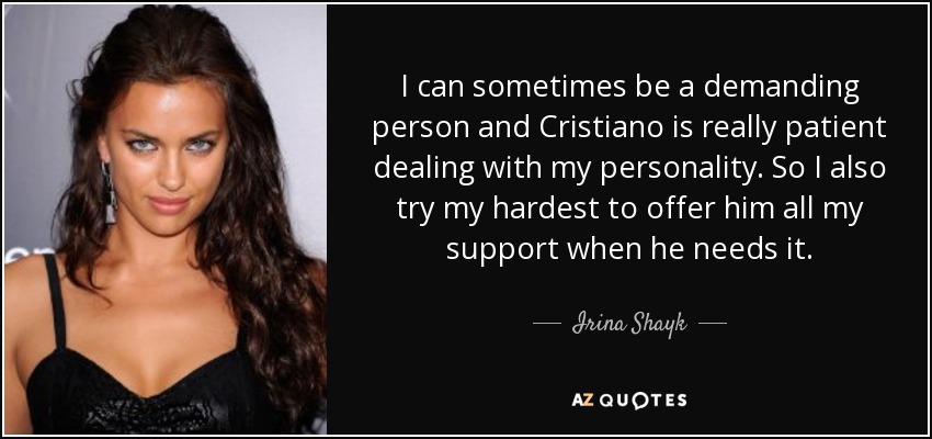 I can sometimes be a demanding person and Cristiano is really patient dealing with my personality. So I also try my hardest to offer him all my support when he needs it. - Irina Shayk