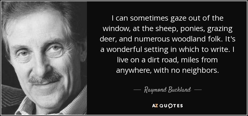 I can sometimes gaze out of the window, at the sheep, ponies, grazing deer, and numerous woodland folk. It's a wonderful setting in which to write. I live on a dirt road, miles from anywhere, with no neighbors. - Raymond Buckland