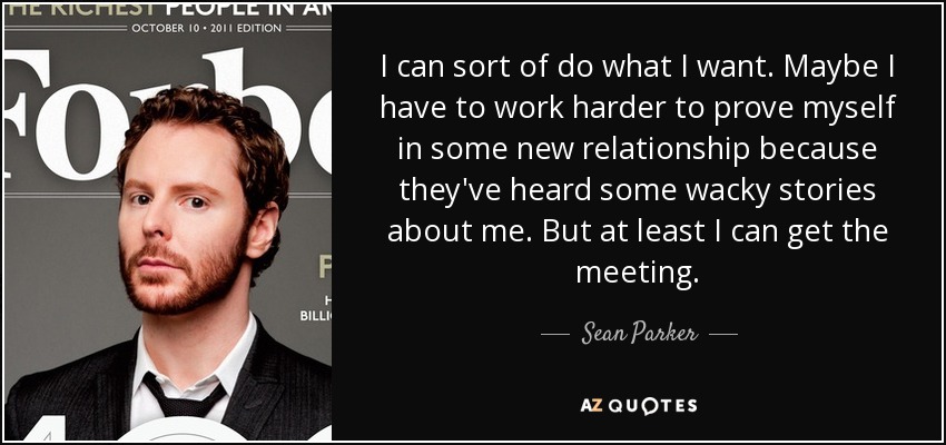 I can sort of do what I want. Maybe I have to work harder to prove myself in some new relationship because they've heard some wacky stories about me. But at least I can get the meeting. - Sean Parker
