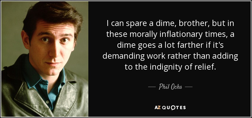 I can spare a dime, brother, but in these morally inflationary times, a dime goes a lot farther if it's demanding work rather than adding to the indignity of relief. - Phil Ochs