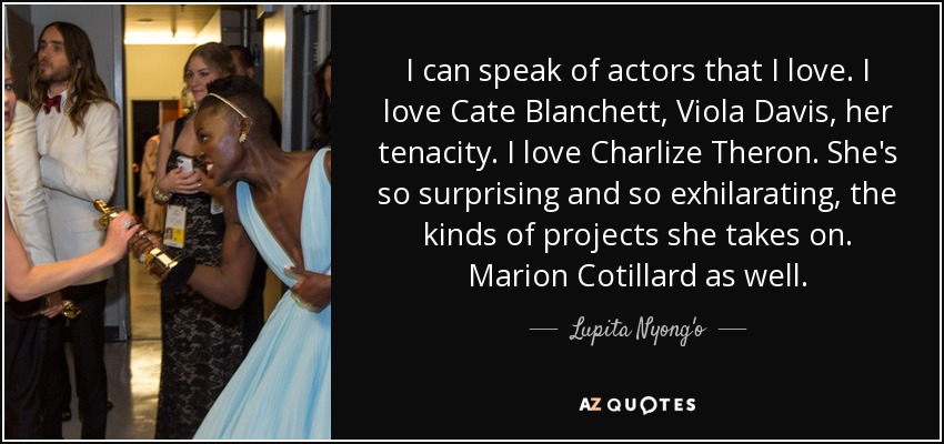 I can speak of actors that I love. I love Cate Blanchett, Viola Davis, her tenacity. I love Charlize Theron. She's so surprising and so exhilarating, the kinds of projects she takes on. Marion Cotillard as well. - Lupita Nyong'o