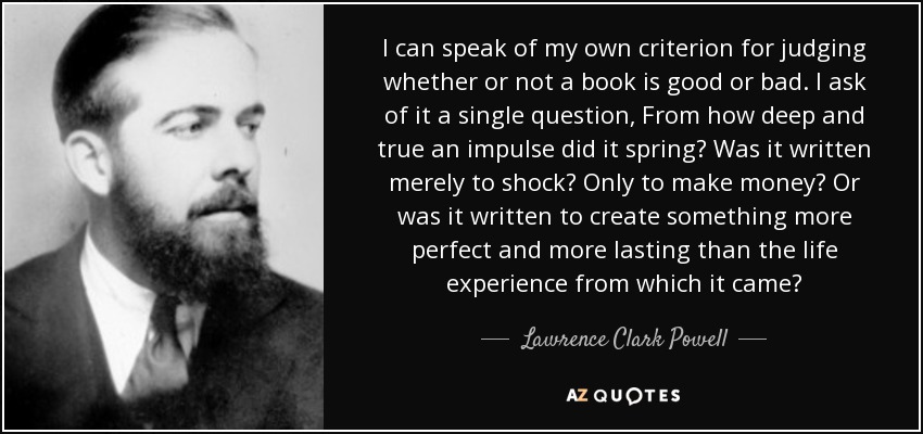 I can speak of my own criterion for judging whether or not a book is good or bad. I ask of it a single question, From how deep and true an impulse did it spring? Was it written merely to shock? Only to make money? Or was it written to create something more perfect and more lasting than the life experience from which it came? - Lawrence Clark Powell