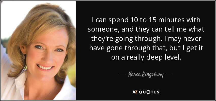 I can spend 10 to 15 minutes with someone, and they can tell me what they're going through. I may never have gone through that, but I get it on a really deep level. - Karen Kingsbury