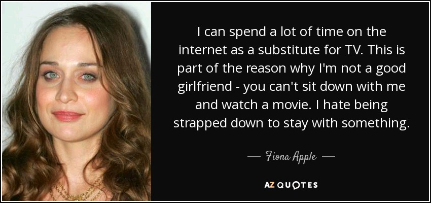 I can spend a lot of time on the internet as a substitute for TV. This is part of the reason why I'm not a good girlfriend - you can't sit down with me and watch a movie. I hate being strapped down to stay with something. - Fiona Apple