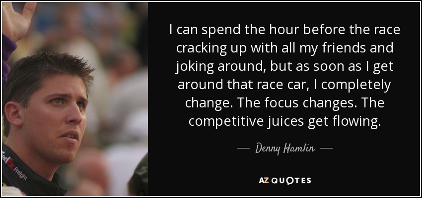 I can spend the hour before the race cracking up with all my friends and joking around, but as soon as I get around that race car, I completely change. The focus changes. The competitive juices get flowing. - Denny Hamlin