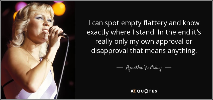 I can spot empty flattery and know exactly where I stand. In the end it's really only my own approval or disapproval that means anything. - Agnetha Faltskog