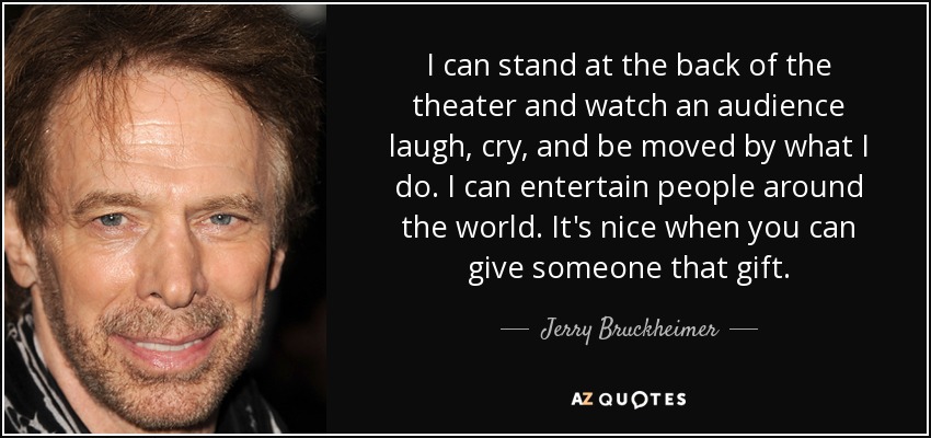 I can stand at the back of the theater and watch an audience laugh, cry, and be moved by what I do. I can entertain people around the world. It's nice when you can give someone that gift. - Jerry Bruckheimer