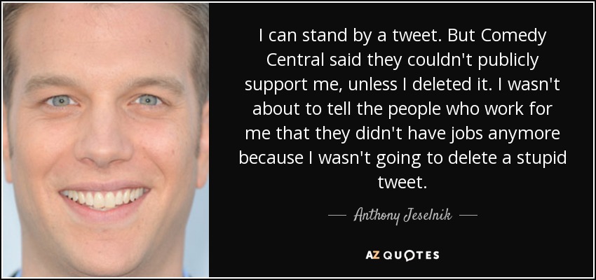 I can stand by a tweet. But Comedy Central said they couldn't publicly support me, unless I deleted it. I wasn't about to tell the people who work for me that they didn't have jobs anymore because I wasn't going to delete a stupid tweet. - Anthony Jeselnik