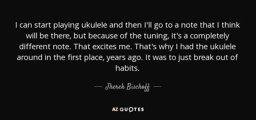 I can start playing ukulele and then I'll go to a note that I think will be there, but because of the tuning, it's a completely different note. That excites me. That's why I had the ukulele around in the first place, years ago. It was to just break out of habits. - Jherek Bischoff