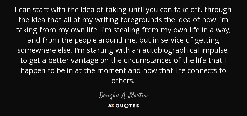 I can start with the idea of taking until you can take off, through the idea that all of my writing foregrounds the idea of how I'm taking from my own life. I'm stealing from my own life in a way, and from the people around me, but in service of getting somewhere else. I'm starting with an autobiographical impulse, to get a better vantage on the circumstances of the life that I happen to be in at the moment and how that life connects to others. - Douglas A. Martin