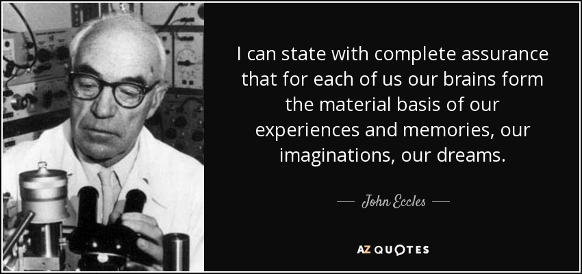 I can state with complete assurance that for each of us our brains form the material basis of our experiences and memories, our imaginations, our dreams. - John Eccles