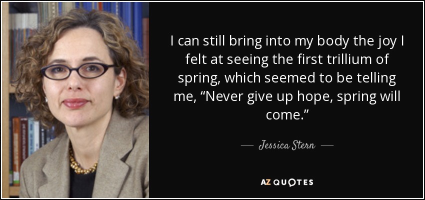 I can still bring into my body the joy I felt at seeing the first trillium of spring, which seemed to be telling me, “Never give up hope, spring will come.” - Jessica Stern