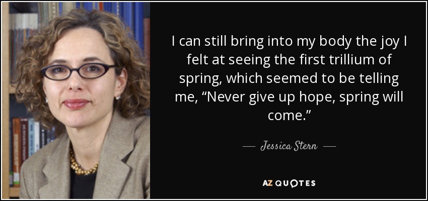 I can still bring into my body the joy I felt at seeing the first trillium of spring, which seemed to be telling me, “Never give up hope, spring will come.” - Jessica Stern