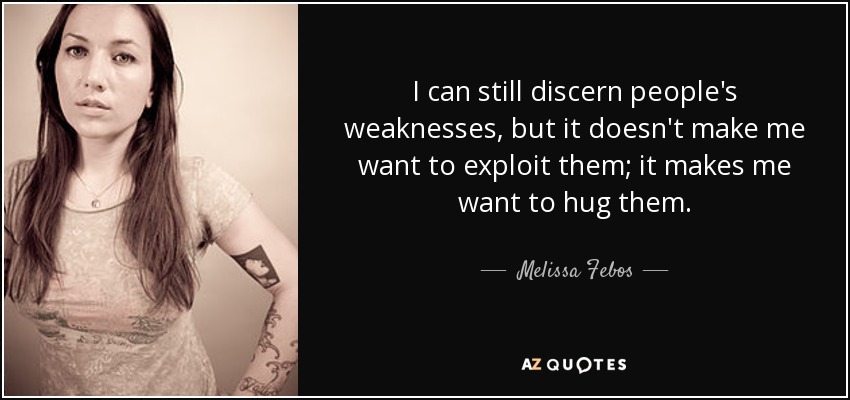 I can still discern people's weaknesses, but it doesn't make me want to exploit them; it makes me want to hug them. - Melissa Febos