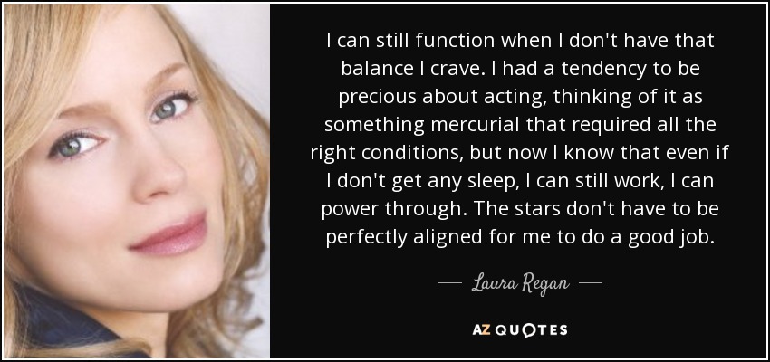 I can still function when I don't have that balance I crave. I had a tendency to be precious about acting, thinking of it as something mercurial that required all the right conditions, but now I know that even if I don't get any sleep, I can still work, I can power through. The stars don't have to be perfectly aligned for me to do a good job. - Laura Regan