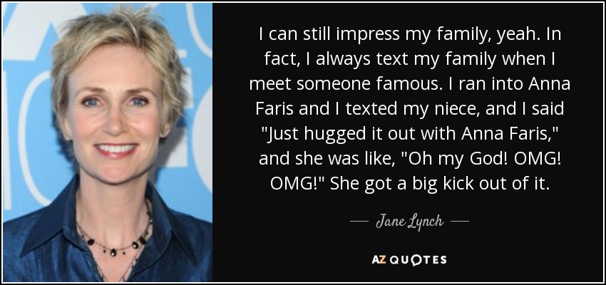 I can still impress my family, yeah. In fact, I always text my family when I meet someone famous. I ran into Anna Faris and I texted my niece, and I said 