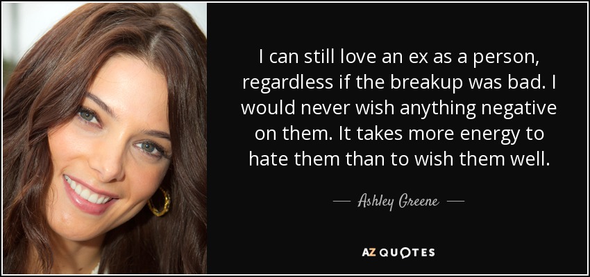 I can still love an ex as a person, regardless if the breakup was bad. I would never wish anything negative on them. It takes more energy to hate them than to wish them well. - Ashley Greene