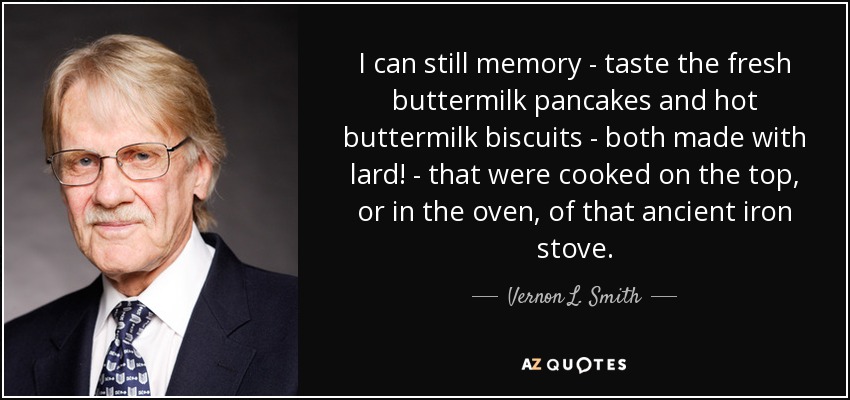 I can still memory - taste the fresh buttermilk pancakes and hot buttermilk biscuits - both made with lard! - that were cooked on the top, or in the oven, of that ancient iron stove. - Vernon L. Smith