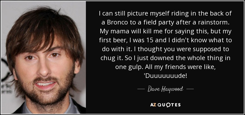 I can still picture myself riding in the back of a Bronco to a field party after a rainstorm. My mama will kill me for saying this, but my first beer, I was 15 and I didn't know what to do with it. I thought you were supposed to chug it. So I just downed the whole thing in one gulp. All my friends were like, 'Duuuuuuude! - Dave Haywood
