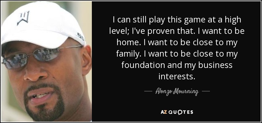 I can still play this game at a high level; I've proven that. I want to be home. I want to be close to my family. I want to be close to my foundation and my business interests. - Alonzo Mourning