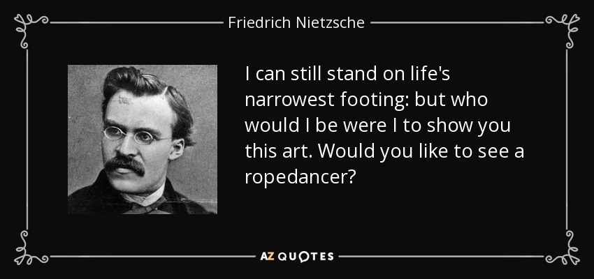 I can still stand on life's narrowest footing: but who would I be were I to show you this art. Would you like to see a ropedancer? - Friedrich Nietzsche