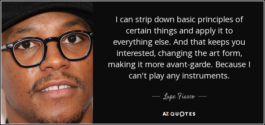 I can strip down basic principles of certain things and apply it to everything else. And that keeps you interested, changing the art form, making it more avant-garde. Because I can't play any instruments. - Lupe Fiasco