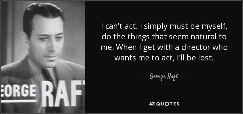 I can't act. I simply must be myself, do the things that seem natural to me. When I get with a director who wants me to act, I'll be lost. - George Raft