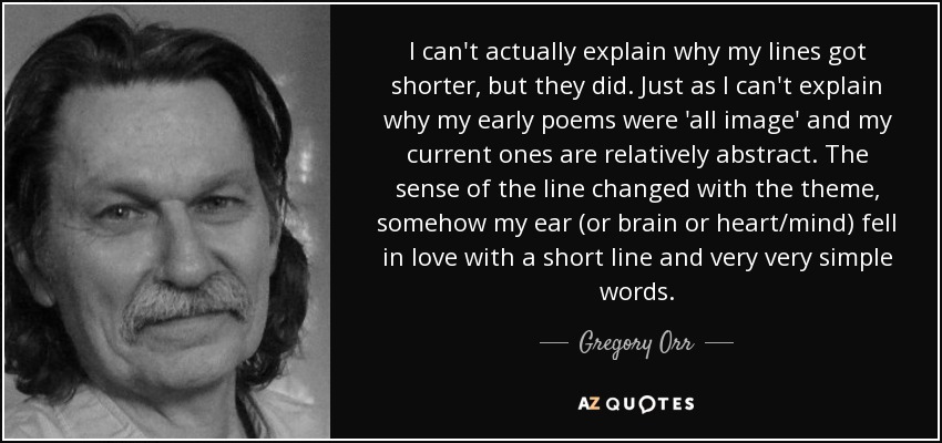 I can't actually explain why my lines got shorter, but they did. Just as I can't explain why my early poems were 'all image' and my current ones are relatively abstract. The sense of the line changed with the theme, somehow my ear (or brain or heart/mind) fell in love with a short line and very very simple words. - Gregory Orr