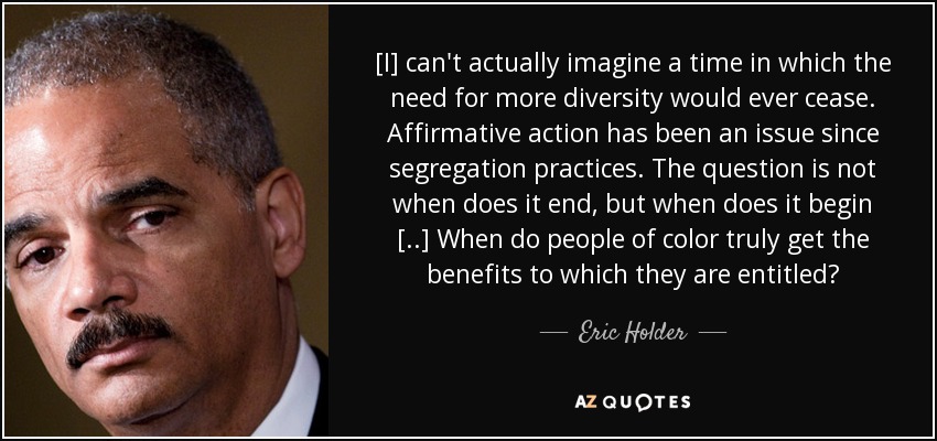 [I] can't actually imagine a time in which the need for more diversity would ever cease. Affirmative action has been an issue since segregation practices. The question is not when does it end, but when does it begin [..] When do people of color truly get the benefits to which they are entitled? - Eric Holder