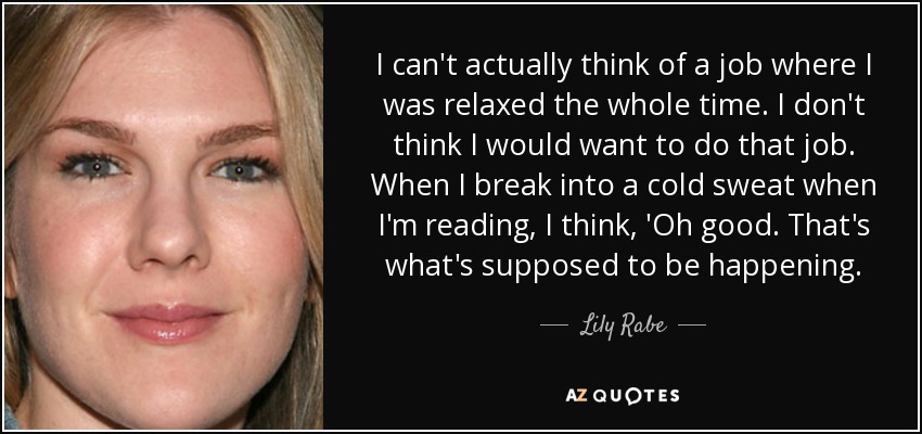 I can't actually think of a job where I was relaxed the whole time. I don't think I would want to do that job. When I break into a cold sweat when I'm reading, I think, 'Oh good. That's what's supposed to be happening. - Lily Rabe