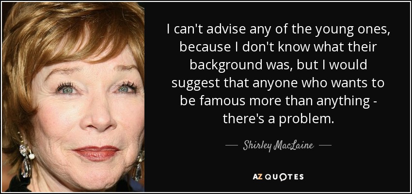 I can't advise any of the young ones, because I don't know what their background was, but I would suggest that anyone who wants to be famous more than anything - there's a problem. - Shirley MacLaine