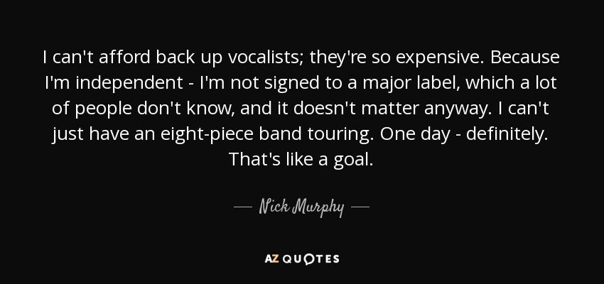 I can't afford back up vocalists; they're so expensive. Because I'm independent - I'm not signed to a major label, which a lot of people don't know, and it doesn't matter anyway. I can't just have an eight-piece band touring. One day - definitely. That's like a goal. - Nick Murphy